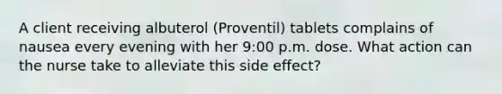 A client receiving albuterol (Proventil) tablets complains of nausea every evening with her 9:00 p.m. dose. What action can the nurse take to alleviate this side effect?