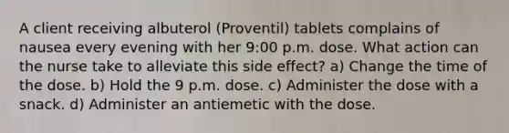 A client receiving albuterol (Proventil) tablets complains of nausea every evening with her 9:00 p.m. dose. What action can the nurse take to alleviate this side effect? a) Change the time of the dose. b) Hold the 9 p.m. dose. c) Administer the dose with a snack. d) Administer an antiemetic with the dose.