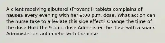 A client receiving albuterol (Proventil) tablets complains of nausea every evening with her 9:00 p.m. dose. What action can the nurse take to alleviate this side effect? Change the time of the dose Hold the 9 p.m. dose Administer the dose with a snack Administer an antiemetic with the dose