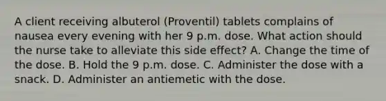 A client receiving albuterol (Proventil) tablets complains of nausea every evening with her 9 p.m. dose. What action should the nurse take to alleviate this side effect? A. Change the time of the dose. B. Hold the 9 p.m. dose. C. Administer the dose with a snack. D. Administer an antiemetic with the dose.