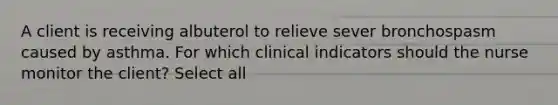 A client is receiving albuterol to relieve sever bronchospasm caused by asthma. For which clinical indicators should the nurse monitor the client? Select all