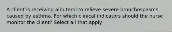 A client is receiving albuterol to relieve severe bronchospasms caused by asthma. For which clinical indicators should the nurse monitor the client? Select all that apply.