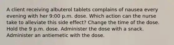 A client receiving albuterol tablets complains of nausea every evening with her 9:00 p.m. dose. Which action can the nurse take to alleviate this side effect? Change the time of the dose. Hold the 9 p.m. dose. Administer the dose with a snack. Administer an antiemetic with the dose.