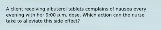 A client receiving albuterol tablets complains of nausea every evening with her 9:00 p.m. dose. Which action can the nurse take to alleviate this side effect?