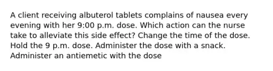 A client receiving albuterol tablets complains of nausea every evening with her 9:00 p.m. dose. Which action can the nurse take to alleviate this side effect? Change the time of the dose. Hold the 9 p.m. dose. Administer the dose with a snack. Administer an antiemetic with the dose