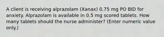 A client is receiving alprazolam (Xanax) 0.75 mg PO BID for anxiety. Alprazolam is available in 0.5 mg scored tablets. How many tablets should the nurse administer? (Enter numeric value only.)