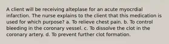 A client will be receiving alteplase for an acute myocrdial infarction. The nurse explains to the client that this medication is used for which purpose? a. To relieve chest pain. b. To control bleeding in the coronary vessel. c. To dissolve the clot in the coronary artery. d. To prevent further clot formation.