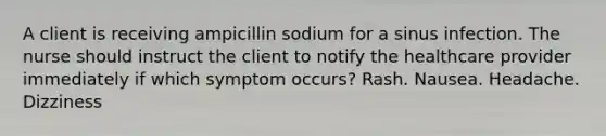 A client is receiving ampicillin sodium for a sinus infection. The nurse should instruct the client to notify the healthcare provider immediately if which symptom occurs? Rash. Nausea. Headache. Dizziness