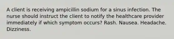 A client is receiving ampicillin sodium for a sinus infection. The nurse should instruct the client to notify the healthcare provider immediately if which symptom occurs? Rash. Nausea. Headache. Dizziness.