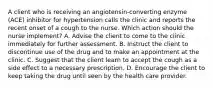 A client who is receiving an angiotensin-converting enzyme (ACE) inhibitor for hypertension calls the clinic and reports the recent onset of a cough to the nurse. Which action should the nurse implement? A. Advise the client to come to the clinic immediately for further assessment. B. Instruct the client to discontinue use of the drug and to make an appointment at the clinic. C. Suggest that the client learn to accept the cough as a side effect to a necessary prescription. D. Encourage the client to keep taking the drug until seen by the health care provider.