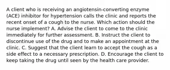 A client who is receiving an angiotensin-converting enzyme (ACE) inhibitor for hypertension calls the clinic and reports the recent onset of a cough to the nurse. Which action should the nurse implement? A. Advise the client to come to the clinic immediately for further assessment. B. Instruct the client to discontinue use of the drug and to make an appointment at the clinic. C. Suggest that the client learn to accept the cough as a side effect to a necessary prescription. D. Encourage the client to keep taking the drug until seen by the health care provider.