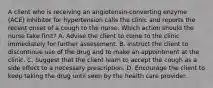 A client who is receiving an angiotensin-converting enzyme (ACE) inhibitor for hypertension calls the clinic and reports the recent onset of a cough to the nurse. Which action should the nurse take first? A. Advise the client to come to the clinic immediately for further assessment. B. Instruct the client to discontinue use of the drug and to make an appointment at the clinic. C. Suggest that the client learn to accept the cough as a side effect to a necessary prescription. D. Encourage the client to keep taking the drug until seen by the health care provider.