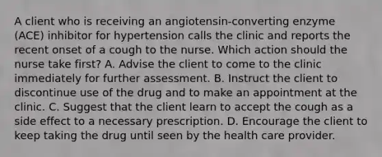 A client who is receiving an angiotensin-converting enzyme (ACE) inhibitor for hypertension calls the clinic and reports the recent onset of a cough to the nurse. Which action should the nurse take first? A. Advise the client to come to the clinic immediately for further assessment. B. Instruct the client to discontinue use of the drug and to make an appointment at the clinic. C. Suggest that the client learn to accept the cough as a side effect to a necessary prescription. D. Encourage the client to keep taking the drug until seen by the health care provider.