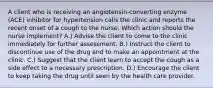 A client who is receiving an angiotensin-converting enzyme (ACE) inhibitor for hypertension calls the clinic and reports the recent onset of a cough to the nurse. Which action should the nurse implement? A.) Advise the client to come to the clinic immediately for further assessment. B.) Instruct the client to discontinue use of the drug and to make an appointment at the clinic. C.) Suggest that the client learn to accept the cough as a side effect to a necessary prescription. D.) Encourage the client to keep taking the drug until seen by the health care provider.