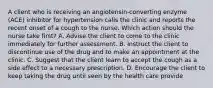 A client who is receiving an angiotensin-converting enzyme (ACE) inhibitor for hypertension calls the clinic and reports the recent onset of a cough to the nurse. Which action should the nurse take first? A. Advise the client to come to the clinic immediately for further assessment. B. Instruct the client to discontinue use of the drug and to make an appointment at the clinic. C. Suggest that the client learn to accept the cough as a side effect to a necessary prescription. D. Encourage the client to keep taking the drug until seen by the health care provide