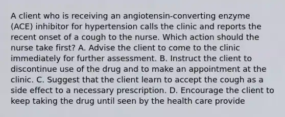 A client who is receiving an angiotensin-converting enzyme (ACE) inhibitor for hypertension calls the clinic and reports the recent onset of a cough to the nurse. Which action should the nurse take first? A. Advise the client to come to the clinic immediately for further assessment. B. Instruct the client to discontinue use of the drug and to make an appointment at the clinic. C. Suggest that the client learn to accept the cough as a side effect to a necessary prescription. D. Encourage the client to keep taking the drug until seen by the health care provide