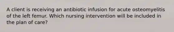 A client is receiving an antibiotic infusion for acute osteomyelitis of the left femur. Which nursing intervention will be included in the plan of care?