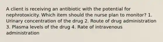 A client is receiving an antibiotic with the potential for nephrotoxicity. Which item should the nurse plan to monitor? 1. Urinary concentration of the drug 2. Route of drug administration 3. Plasma levels of the drug 4. Rate of intravenous administration