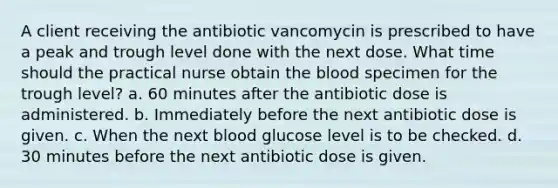 A client receiving the antibiotic vancomycin is prescribed to have a peak and trough level done with the next dose. What time should the practical nurse obtain <a href='https://www.questionai.com/knowledge/k7oXMfj7lk-the-blood' class='anchor-knowledge'>the blood</a> specimen for the trough level? a. 60 minutes after the antibiotic dose is administered. b. Immediately before the next antibiotic dose is given. c. When the next blood glucose level is to be checked. d. 30 minutes before the next antibiotic dose is given.