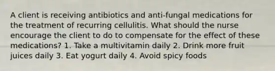 A client is receiving antibiotics and anti-fungal medications for the treatment of recurring cellulitis. What should the nurse encourage the client to do to compensate for the effect of these medications? 1. Take a multivitamin daily 2. Drink more fruit juices daily 3. Eat yogurt daily 4. Avoid spicy foods