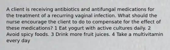 A client is receiving antibiotics and antifungal medications for the treatment of a recurring vaginal infection. What should the nurse encourage the client to do to compensate for the effect of these medications? 1 Eat yogurt with active cultures daily. 2 Avoid spicy foods. 3 Drink more fruit juices. 4 Take a multivitamin every day