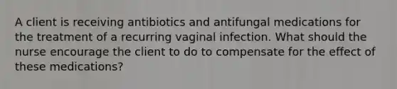 A client is receiving antibiotics and antifungal medications for the treatment of a recurring vaginal infection. What should the nurse encourage the client to do to compensate for the effect of these medications?