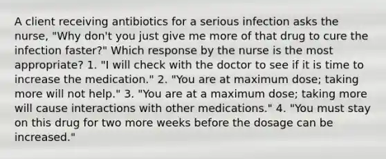 A client receiving antibiotics for a serious infection asks the nurse, "Why don't you just give me more of that drug to cure the infection faster?" Which response by the nurse is the most appropriate? 1. "I will check with the doctor to see if it is time to increase the medication." 2. "You are at maximum dose; taking more will not help." 3. "You are at a maximum dose; taking more will cause interactions with other medications." 4. "You must stay on this drug for two more weeks before the dosage can be increased."