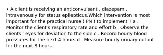 • A client is receiving an anticonvulsant , diazepam , intravenously for status epilepticus.Which intervention is most important for the practical nurse ( PN ) to implement ? a . Monitor the client's respiratory rate and effort b . Observe the clients ' eyes for deviation to the side c . Record hourly blood pressures for the next 4 hours d . Measure hourly urinary output for the next 8 hours .