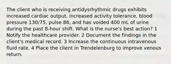 The client who is receiving antidysrhythmic drugs exhibits increased cardiac output, increased activity tolerance, blood pressure 130/75, pulse 86, and has voided 400 mL of urine during the past 8-hour shift. What is the nurse's best action? 1 Notify the healthcare provider. 2 Document the findings in the client's medical record. 3 Increase the continuous intravenous fluid rate. 4 Place the client in Trendelenburg to improve venous return.