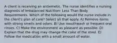 A client is receiving an antiemetic. The nurse identifies a nursing diagnosis of Imbalanced Nutrition: Less Than Body Requirements. Which of the following would the nurse include in the client's plan of care? Select all that apply. A) Remove items with strong smells and odors. B) Use mouthwash or frequent oral rinses. C) Make the environment as pleasant as possible. D) Explain that the drug may change the color of the stool. E) Follow the medication with a small amount of water.