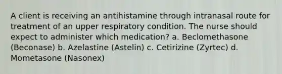 A client is receiving an antihistamine through intranasal route for treatment of an upper respiratory condition. The nurse should expect to administer which medication? a. Beclomethasone (Beconase) b. Azelastine (Astelin) c. Cetirizine (Zyrtec) d. Mometasone (Nasonex)