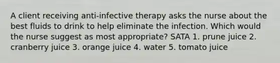 A client receiving anti-infective therapy asks the nurse about the best fluids to drink to help eliminate the infection. Which would the nurse suggest as most appropriate? SATA 1. prune juice 2. cranberry juice 3. orange juice 4. water 5. tomato juice