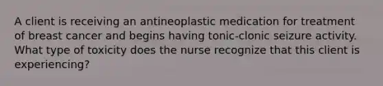 A client is receiving an antineoplastic medication for treatment of breast cancer and begins having tonic-clonic seizure activity. What type of toxicity does the nurse recognize that this client is experiencing?