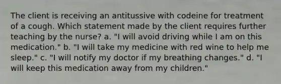 The client is receiving an antitussive with codeine for treatment of a cough. Which statement made by the client requires further teaching by the nurse? a. "I will avoid driving while I am on this medication." b. "I will take my medicine with red wine to help me sleep." c. "I will notify my doctor if my breathing changes." d. "I will keep this medication away from my children."