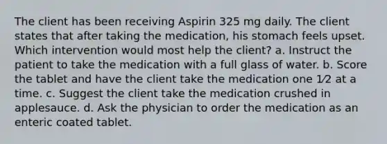 The client has been receiving Aspirin 325 mg daily. The client states that after taking the medication, his stomach feels upset. Which intervention would most help the client? a. Instruct the patient to take the medication with a full glass of water. b. Score the tablet and have the client take the medication one 1⁄2 at a time. c. Suggest the client take the medication crushed in applesauce. d. Ask the physician to order the medication as an enteric coated tablet.