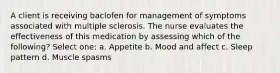 A client is receiving baclofen for management of symptoms associated with multiple sclerosis. The nurse evaluates the effectiveness of this medication by assessing which of the following? Select one: a. Appetite b. Mood and affect c. Sleep pattern d. Muscle spasms