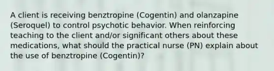 A client is receiving benztropine (Cogentin) and olanzapine (Seroquel) to control psychotic behavior. When reinforcing teaching to the client and/or significant others about these medications, what should the practical nurse (PN) explain about the use of benztropine (Cogentin)?