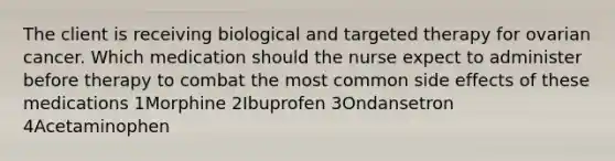 The client is receiving biological and targeted therapy for ovarian cancer. Which medication should the nurse expect to administer before therapy to combat the most common side effects of these medications 1Morphine 2Ibuprofen 3Ondansetron 4Acetaminophen