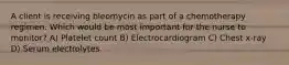 A client is receiving bleomycin as part of a chemotherapy regimen. Which would be most important for the nurse to monitor? A) Platelet count B) Electrocardiogram C) Chest x-ray D) Serum electrolytes