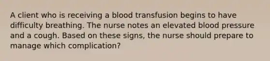 A client who is receiving a blood transfusion begins to have difficulty breathing. The nurse notes an elevated blood pressure and a cough. Based on these signs, the nurse should prepare to manage which complication?