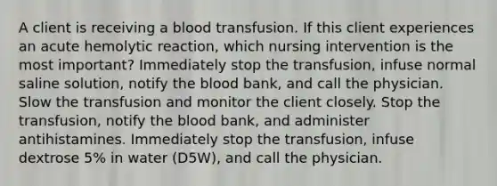 A client is receiving a blood transfusion. If this client experiences an acute hemolytic reaction, which nursing intervention is the most important? Immediately stop the transfusion, infuse normal saline solution, notify the blood bank, and call the physician. Slow the transfusion and monitor the client closely. Stop the transfusion, notify the blood bank, and administer antihistamines. Immediately stop the transfusion, infuse dextrose 5% in water (D5W), and call the physician.