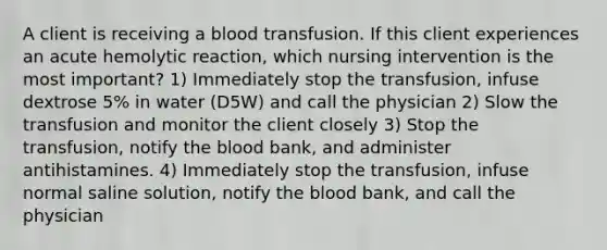 A client is receiving a blood transfusion. If this client experiences an acute hemolytic reaction, which nursing intervention is the most important? 1) Immediately stop the transfusion, infuse dextrose 5% in water (D5W) and call the physician 2) Slow the transfusion and monitor the client closely 3) Stop the transfusion, notify the blood bank, and administer antihistamines. 4) Immediately stop the transfusion, infuse normal saline solution, notify the blood bank, and call the physician