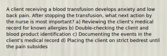 A client receiving a blood transfusion develops anxiety and low back pain. After stopping the transfusion, what next action by the nurse is most important? a) Reviewing the client's medical record for known allergies b) Double-checking the client and blood product identification c) Documenting the events in the client's medical record d) Placing the client on strict bedrest until the pain subsides