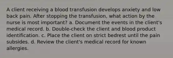 A client receiving a blood transfusion develops anxiety and low back pain. After stopping the transfusion, what action by the nurse is most important? a. Document the events in the client's medical record. b. Double-check the client and blood product identification. c. Place the client on strict bedrest until the pain subsides. d. Review the client's medical record for known allergies.