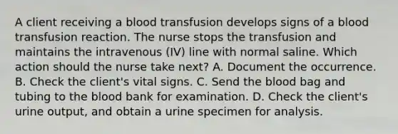 A client receiving a blood transfusion develops signs of a blood transfusion reaction. The nurse stops the transfusion and maintains the intravenous (IV) line with normal saline. Which action should the nurse take next? A. Document the occurrence. B. Check the client's vital signs. C. Send the blood bag and tubing to the blood bank for examination. D. Check the client's urine output, and obtain a urine specimen for analysis.