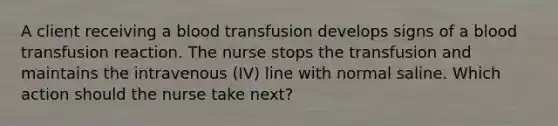 A client receiving a blood transfusion develops signs of a blood transfusion reaction. The nurse stops the transfusion and maintains the intravenous (IV) line with normal saline. Which action should the nurse take next?