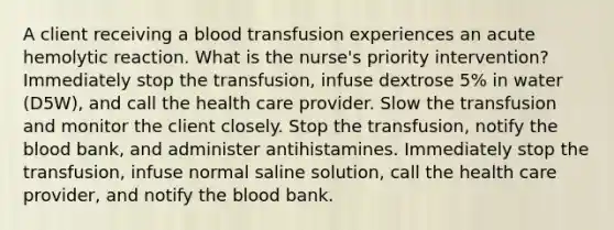 A client receiving a blood transfusion experiences an acute hemolytic reaction. What is the nurse's priority intervention? Immediately stop the transfusion, infuse dextrose 5% in water (D5W), and call the health care provider. Slow the transfusion and monitor the client closely. Stop the transfusion, notify the blood bank, and administer antihistamines. Immediately stop the transfusion, infuse normal saline solution, call the health care provider, and notify the blood bank.