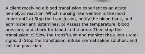 A client receiving a blood transfusion experiences an acute hemolytic reaction. Which nursing intervention is the most important? a) Stop the transfusion, notify the blood bank, and administer antihistamines. b) Assess the temperature, blood pressure, and check for blood in the urine. Then stop the transfusion. c) Slow the transfusion and monitor the client's vital signs. d) Stop the transfusion, infuse normal saline solution, and call the physician.