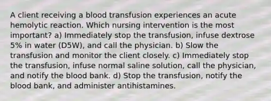 A client receiving a blood transfusion experiences an acute hemolytic reaction. Which nursing intervention is the most important? a) Immediately stop the transfusion, infuse dextrose 5% in water (D5W), and call the physician. b) Slow the transfusion and monitor the client closely. c) Immediately stop the transfusion, infuse normal saline solution, call the physician, and notify the blood bank. d) Stop the transfusion, notify the blood bank, and administer antihistamines.