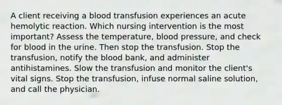 A client receiving a blood transfusion experiences an acute hemolytic reaction. Which nursing intervention is the most important? Assess the temperature, blood pressure, and check for blood in the urine. Then stop the transfusion. Stop the transfusion, notify the blood bank, and administer antihistamines. Slow the transfusion and monitor the client's vital signs. Stop the transfusion, infuse normal saline solution, and call the physician.